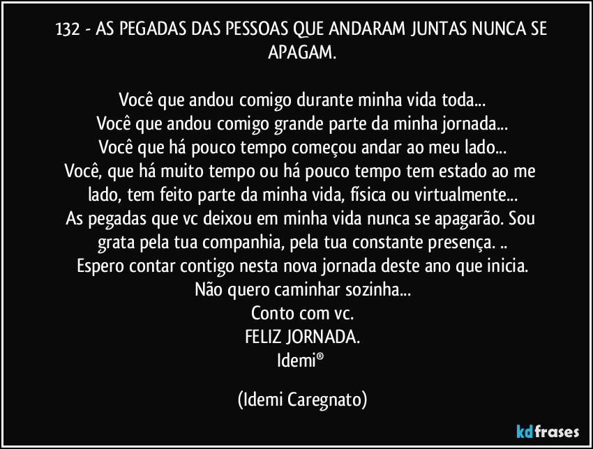 132 - AS PEGADAS DAS PESSOAS QUE ANDARAM JUNTAS NUNCA SE APAGAM.

Você que andou comigo durante minha vida toda...
Você que andou comigo grande parte da minha jornada...
Você que há pouco tempo começou andar ao meu lado...
Você, que há muito tempo ou há pouco tempo tem estado ao me lado, tem feito parte da minha vida, física ou virtualmente...
As pegadas que vc deixou em minha vida nunca se apagarão. Sou grata pela tua companhia, pela tua constante presença. ..
Espero contar contigo nesta nova jornada deste ano que inicia.
Não quero caminhar sozinha...
Conto com vc.
FELIZ JORNADA.
Idemi® (Idemi Caregnato)