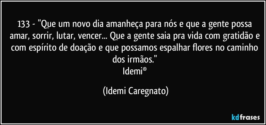 133 - "Que um novo dia amanheça para nós e que a gente possa amar, sorrir, lutar, vencer... Que a gente saia pra vida com gratidão e com espírito de doação e que possamos espalhar flores no caminho dos irmãos." 
Idemi® (Idemi Caregnato)