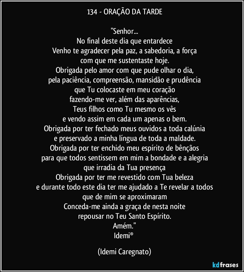 134 - ORAÇÃO DA TARDE

"Senhor...
No final deste dia que entardece
Venho te agradecer pela paz, a sabedoria, a força
com que me sustentaste hoje.
Obrigada pelo amor com que pude olhar o dia,
pela paciência, compreensão, mansidão e prudência
que Tu colocaste em meu coração
fazendo-me ver, além das aparências,
Teus filhos como Tu mesmo os vês
e vendo assim em cada um apenas o bem.
Obrigada por ter fechado meus ouvidos a toda calúnia
e preservado a minha língua de toda a maldade.
Obrigada por ter enchido meu espírito de bênçãos
para que todos sentissem em mim a bondade e a alegria
que irradia da Tua presença
Obrigada por ter me revestido com Tua beleza
e durante todo este dia ter me ajudado a Te revelar a todos
que de mim se aproximaram
Conceda-me ainda a graça de nesta noite
repousar no Teu Santo Espírito.
Amém."
Idemi® (Idemi Caregnato)