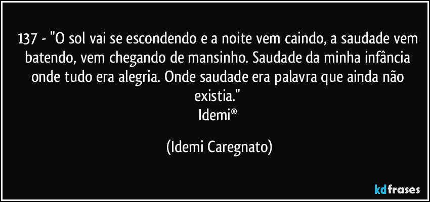 137 - "O sol vai se escondendo e a noite vem caindo, a saudade vem batendo, vem chegando de mansinho. Saudade da minha infância onde tudo era alegria. Onde saudade era palavra que ainda não existia." 
Idemi® (Idemi Caregnato)