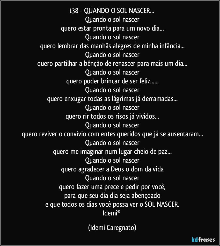 138 - QUANDO O SOL NASCER...♥
Quando o sol nascer
quero estar pronta para um novo dia...
Quando o sol nascer
quero lembrar das manhãs alegres de minha infância...
Quando o sol nascer
quero partilhar a bênção de renascer para mais um dia...
Quando o sol nascer
quero poder brincar de ser feliz...
Quando o sol nascer
quero enxugar todas as lágrimas já derramadas...
Quando o sol nascer
quero rir todos os risos já vividos...
Quando o sol nascer
quero reviver o convívio com entes queridos que já se ausentaram...
Quando o sol nascer
quero me imaginar num lugar cheio de paz...
Quando o sol nascer
quero agradecer a Deus o dom da vida
Quando o sol nascer
quero fazer uma prece e pedir por você,
para que seu dia dia seja abençoado
e que todos os dias você possa ver o SOL NASCER.
Idemi® (Idemi Caregnato)