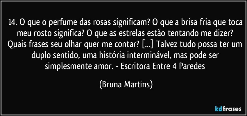 14.	O que o perfume das rosas significam? O que a brisa fria que toca meu rosto significa? O que as estrelas estão tentando me dizer? Quais frases seu olhar quer me contar? [...] Talvez tudo possa ter um duplo sentido, uma história interminável, mas pode ser simplesmente amor. - Escritora Entre 4 Paredes (Bruna Martins)