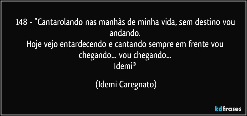 148 - "Cantarolando nas manhãs de minha vida, sem destino vou andando. 
Hoje vejo entardecendo e cantando sempre em frente vou chegando... vou chegando... 
Idemi® (Idemi Caregnato)