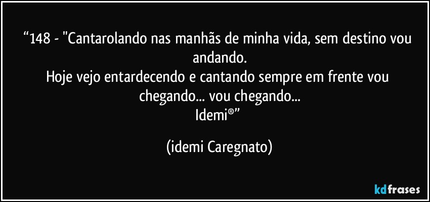 “148 - "Cantarolando nas manhãs de minha vida, sem destino vou andando.
Hoje vejo entardecendo e cantando sempre em frente vou chegando... vou chegando...
Idemi®” (Idemi Caregnato)