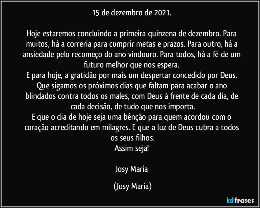 15 de dezembro de 2021. 

Hoje estaremos concluindo a primeira quinzena de dezembro. Para muitos, há a correria para cumprir metas e prazos. Para outro, há a ansiedade pelo recomeço do ano vindouro. Para todos, há a fé de um futuro melhor que nos espera. 
E para hoje, a gratidão por mais um despertar concedido por Deus. 
Que sigamos os próximos dias que faltam para acabar o ano blindados contra todos os males, com Deus à frente de cada dia, de cada decisão, de tudo que nos importa.
E que o dia de hoje seja uma bênção para quem acordou com o coração acreditando em milagres. E que a luz de Deus cubra a todos os seus filhos.
Assim seja! 

Josy Maria (Josy Maria)