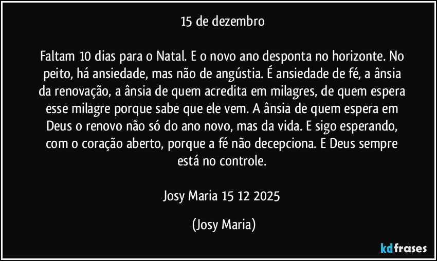 15 de dezembro
Faltam 10 dias para o Natal. E o novo ano desponta no horizonte. No peito, há ansiedade, mas não de angústia. É ansiedade de fé, a ânsia da renovação, a ânsia de quem acredita em milagres, de quem espera esse milagre porque sabe que ele vem. A ânsia de quem espera em Deus o renovo não só do ano novo, mas da vida. E sigo esperando, com o coração aberto, porque a fé não decepciona. E Deus sempre está no controle.
Josy Maria 15/12/2025 (Josy Maria)