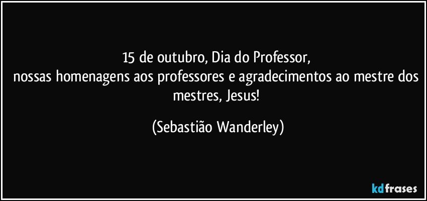 15 de outubro, Dia do Professor, 
nossas homenagens aos professores e agradecimentos ao mestre dos mestres, Jesus! (Sebastião Wanderley)