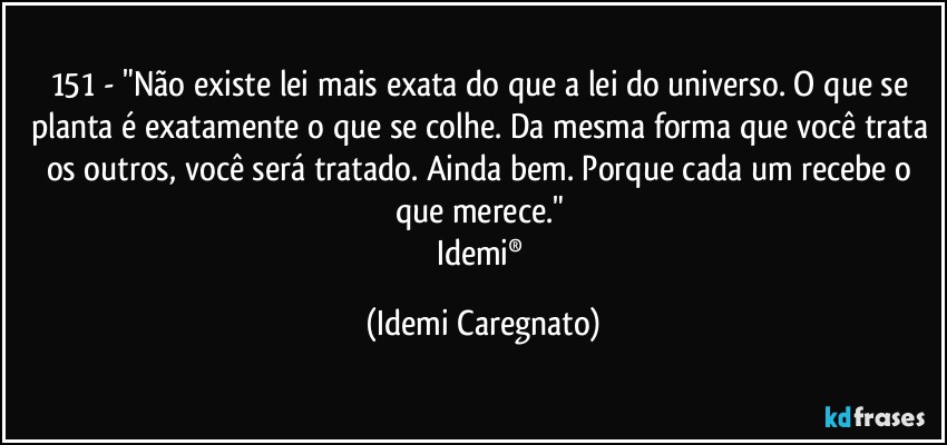 151 - "Não existe lei mais exata do que a lei do universo. O que se planta é exatamente o que se colhe. Da mesma forma que você trata os outros, você será tratado. Ainda bem. Porque cada um recebe o que merece." 
Idemi® (Idemi Caregnato)