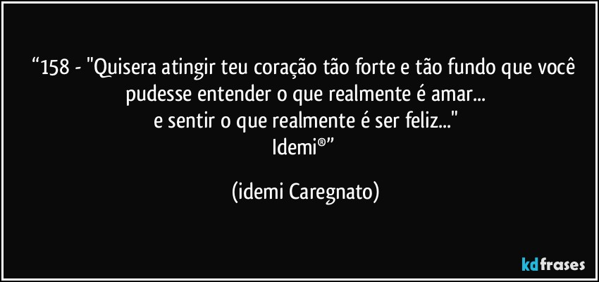 “158 - "Quisera atingir teu coração tão forte e tão fundo que você pudesse entender o que realmente é amar...
e sentir o que realmente é ser feliz..."
Idemi®” (Idemi Caregnato)