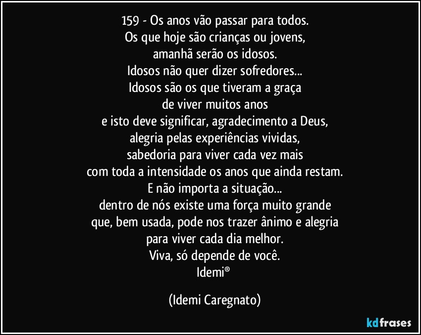 159 - Os anos vão passar para todos.
Os que hoje são crianças ou jovens,
amanhã serão os idosos.
Idosos não quer dizer sofredores...
Idosos são os que tiveram a graça
de viver muitos anos
e isto deve significar, agradecimento a Deus,
alegria pelas experiências vividas,
sabedoria para viver cada vez mais
com toda a intensidade os anos que ainda restam.
E não importa a situação...
dentro de nós existe uma força muito grande
que, bem usada, pode nos trazer ânimo e alegria
para viver cada dia melhor.
Viva, só depende de você.
Idemi® (Idemi Caregnato)