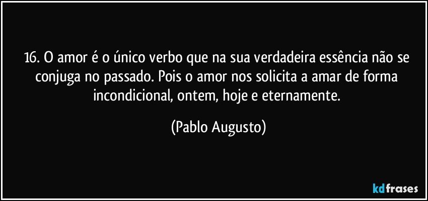 16.	O amor é o único verbo que na sua verdadeira essência não se conjuga no passado. Pois o amor nos solicita a amar de forma incondicional, ontem, hoje e eternamente. (Pablo Augusto)
