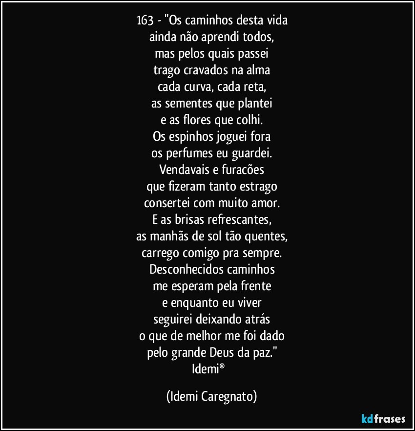 163 - "Os caminhos desta vida
ainda não aprendi todos,
mas pelos quais passei
trago cravados na alma
cada curva, cada reta,
as sementes que plantei
e as flores que colhi.
Os espinhos joguei fora
os perfumes eu guardei.
Vendavais e furacões
que fizeram tanto estrago
consertei com muito amor.
E as brisas refrescantes,
as manhãs de sol tão quentes,
carrego comigo pra sempre.
Desconhecidos caminhos
me esperam pela frente
e enquanto eu viver
seguirei deixando atrás
o que de melhor me foi dado
pelo grande Deus da paz."
Idemi®﻿ (Idemi Caregnato)