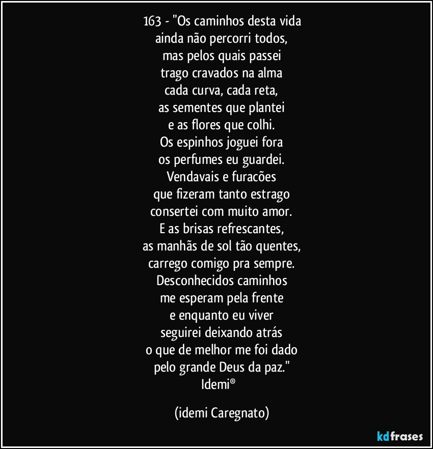 163 - "Os caminhos desta vida
ainda não percorri todos,
mas pelos quais passei
trago cravados na alma
cada curva, cada reta,
as sementes que plantei
e as flores que colhi.
Os espinhos joguei fora
os perfumes eu guardei.
Vendavais e furacões
que fizeram tanto estrago
consertei com muito amor.
E as brisas refrescantes,
as manhãs de sol tão quentes,
carrego comigo pra sempre.
Desconhecidos caminhos
me esperam pela frente
e enquanto eu viver
seguirei deixando atrás
o que de melhor me foi dado
pelo grande Deus da paz."
Idemi®﻿ (Idemi Caregnato)