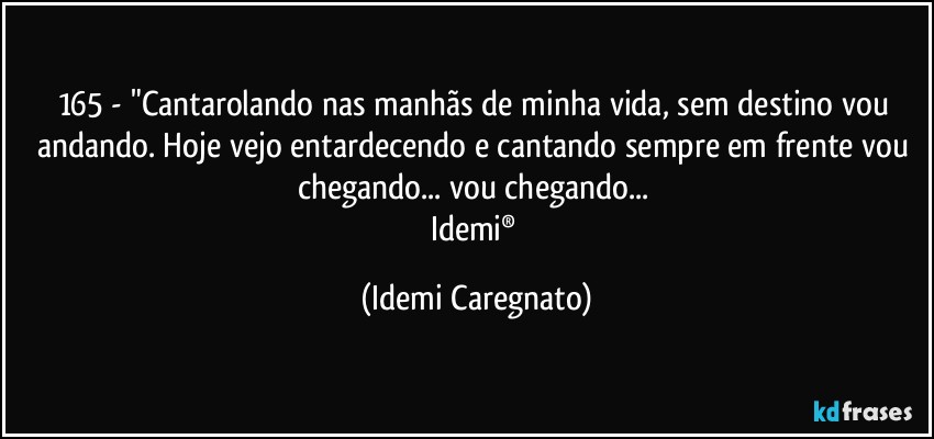 165 - "Cantarolando nas manhãs de minha vida, sem destino vou andando. Hoje vejo entardecendo e cantando sempre em frente vou chegando... vou chegando... 
Idemi® (Idemi Caregnato)