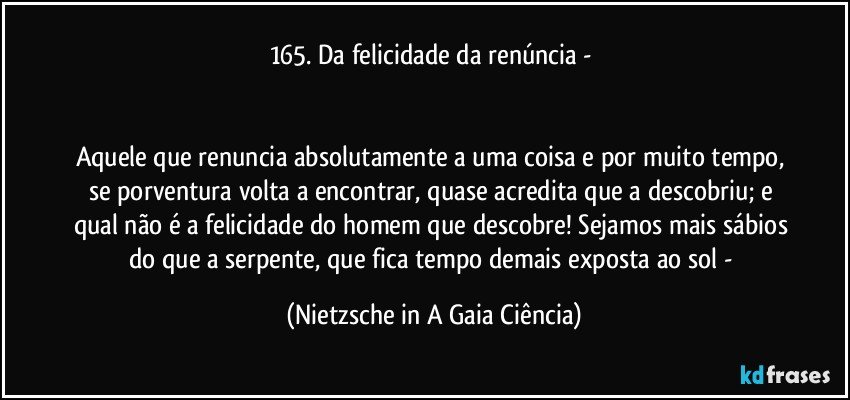 165. Da felicidade da renúncia - 


Aquele que renuncia absolutamente a uma coisa e por muito tempo, se porventura volta a encontrar, quase acredita que a descobriu; e qual não é a felicidade do homem que descobre! Sejamos mais sábios do que a serpente, que fica tempo demais exposta ao sol - (Nietzsche in A Gaia Ciência)