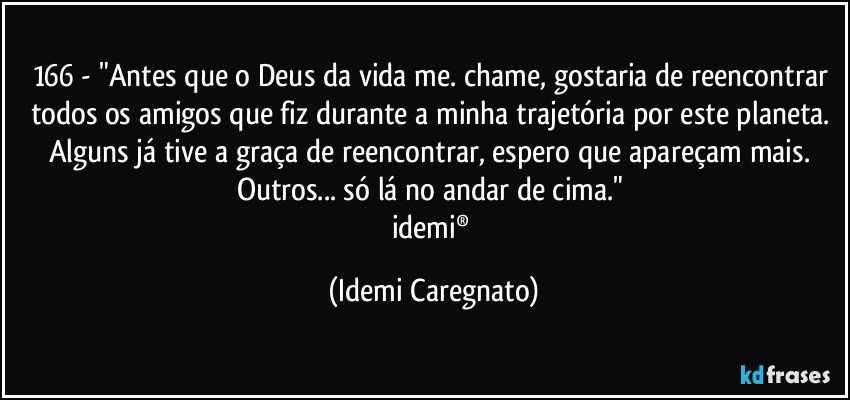 166 - "Antes que o Deus da vida me. chame, gostaria de reencontrar todos os amigos que fiz durante a minha trajetória por este planeta. Alguns já tive a graça de reencontrar, espero que apareçam mais. Outros... só lá no andar de cima." 
idemi® (Idemi Caregnato)