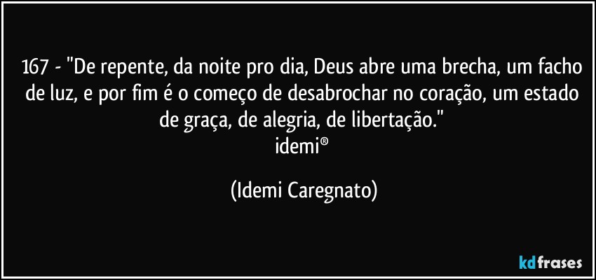 167 - "De repente, da noite pro dia, Deus abre uma brecha, um facho de luz, e por fim é o começo de desabrochar no coração, um estado de graça, de alegria, de libertação." 
idemi® (Idemi Caregnato)