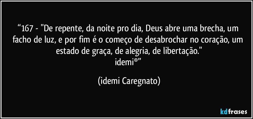 “167 - "De repente, da noite pro dia, Deus abre uma brecha, um facho de luz, e por fim é o começo de desabrochar no coração, um estado de graça, de alegria, de libertação."
idemi®” (Idemi Caregnato)