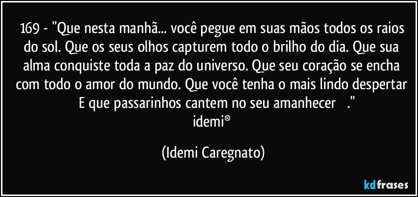 169 - "Que nesta manhã... você pegue em suas mãos todos os raios do sol. Que os seus olhos capturem todo o brilho do dia. Que sua alma conquiste toda a paz do universo. Que seu coração se encha com todo o amor do mundo. Que você tenha o mais lindo despertar ♪♪  E que passarinhos cantem no seu amanhecer  ♪♪." 
idemi® (Idemi Caregnato)