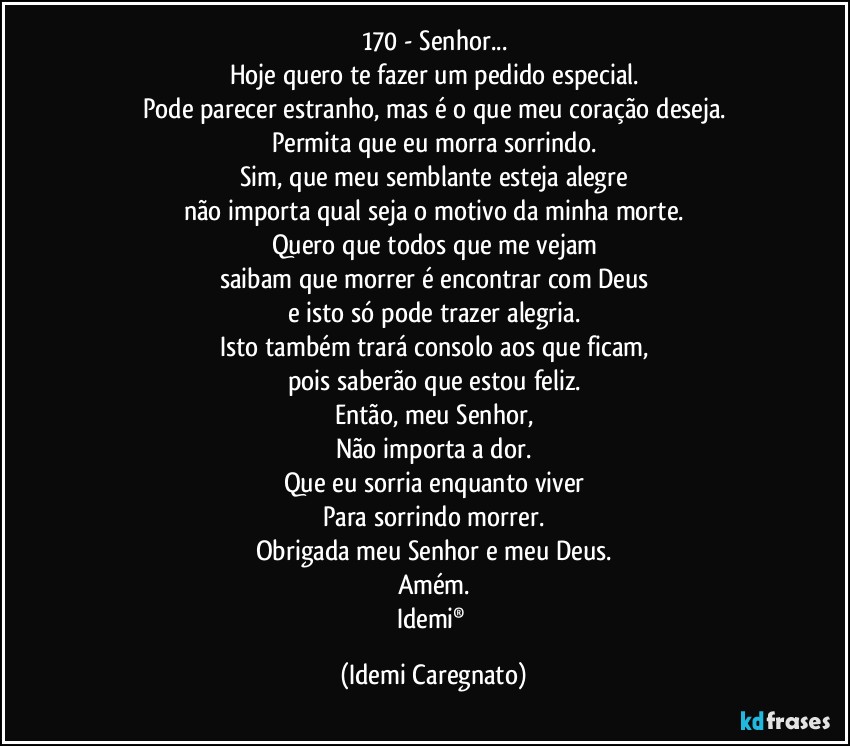 170 - Senhor...
Hoje quero te fazer um pedido especial.
Pode parecer estranho, mas é o que meu coração deseja.
Permita que eu morra sorrindo.
Sim, que meu semblante esteja alegre
não importa qual seja o motivo da minha morte.
Quero que todos que me vejam
saibam que morrer é encontrar com Deus
e isto só pode trazer alegria.
Isto também trará consolo aos que ficam,
pois saberão que estou feliz.
Então, meu Senhor,
Não importa a dor.
Que eu sorria enquanto viver
Para sorrindo morrer.
Obrigada meu Senhor e meu Deus.
Amém.
Idemi® (Idemi Caregnato)