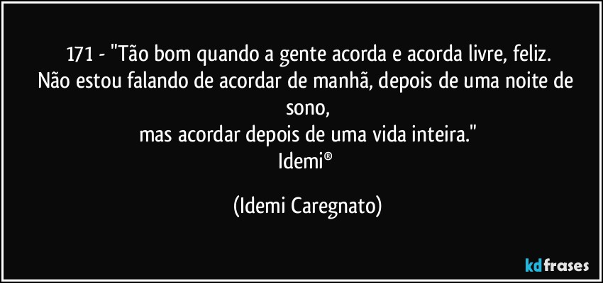 171 - "Tão bom quando a gente acorda e acorda livre, feliz.
Não estou falando de acordar de manhã, depois de uma noite de sono,
mas acordar depois de uma vida inteira."
Idemi® (Idemi Caregnato)