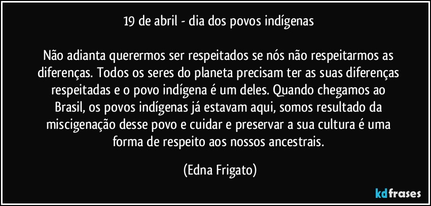 19 de abril - dia dos povos indígenas 

Não adianta querermos ser respeitados se nós não respeitarmos as diferenças. Todos os seres do planeta precisam ter as suas diferenças respeitadas e o povo indígena é um deles. Quando chegamos ao Brasil, os povos indígenas já estavam aqui, somos resultado da miscigenação desse povo e cuidar e preservar a sua cultura é uma forma de respeito aos nossos ancestrais. (Edna Frigato)