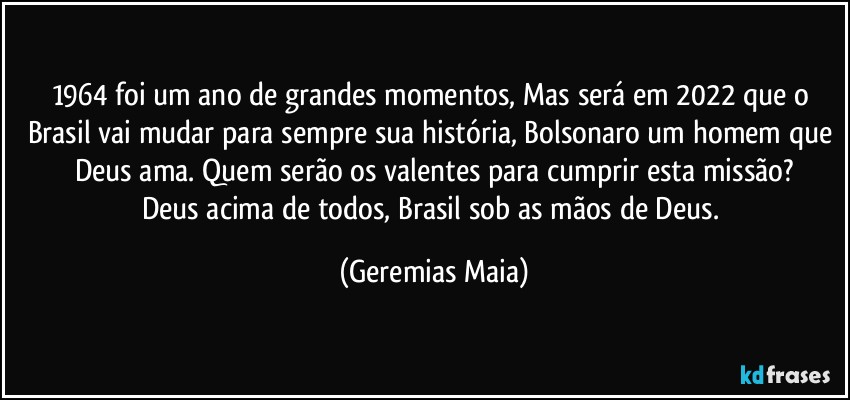 1964 foi um ano de grandes momentos,  Mas será em 2022 que o Brasil vai mudar para sempre sua história, Bolsonaro um homem que Deus ama. Quem serão os valentes para cumprir esta missão?
Deus acima de todos, Brasil sob as  mãos de Deus. (Geremias Maia)