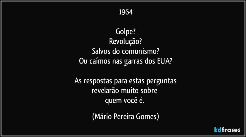 1964

Golpe?
Revolução?
Salvos do comunismo?
Ou caímos nas garras dos EUA?

As respostas para estas perguntas
revelarão muito sobre 
quem você é. (Mário Pereira Gomes)