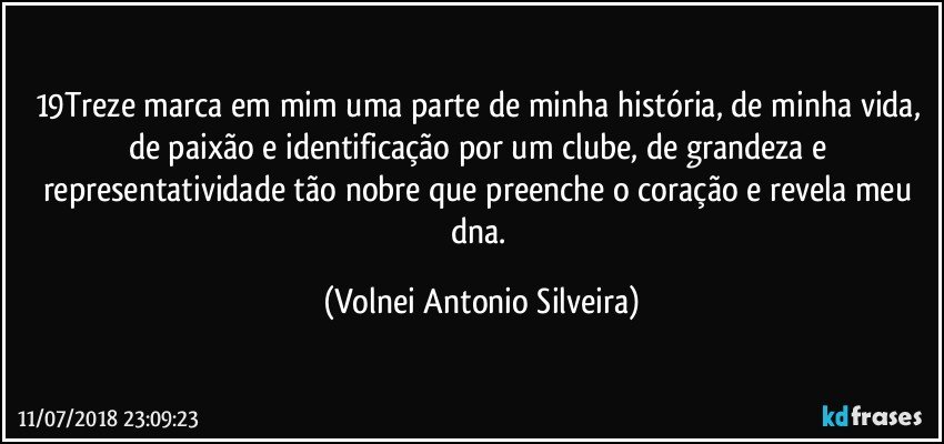 19Treze marca em mim uma parte de minha história, de minha vida, de paixão e identificação por um clube, de grandeza e representatividade tão nobre que preenche o coração e revela meu dna. (Volnei Antonio Silveira)