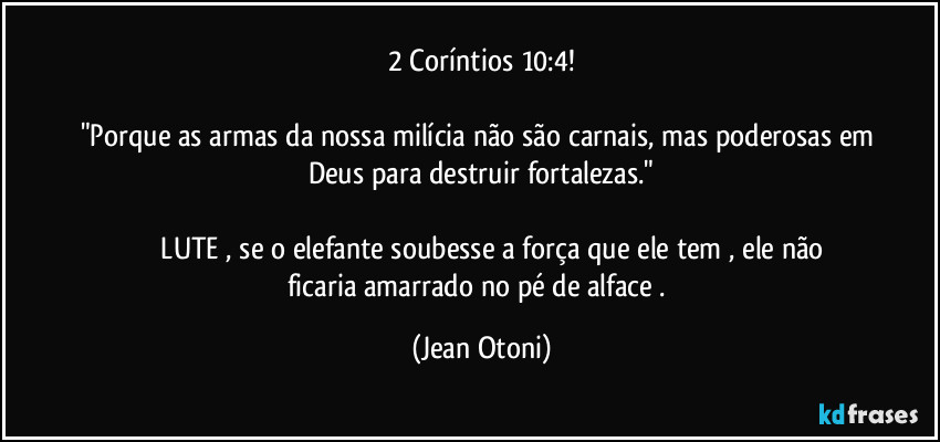2 Coríntios 10:4!

"Porque as armas da nossa milícia não são carnais, mas poderosas em Deus para destruir fortalezas."

               LUTE , se o elefante soubesse a força que ele tem , ele não ficaria amarrado no pé de alface . (Jean Otoni)