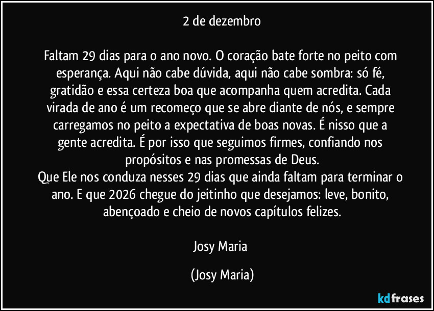 2 de dezembro

Faltam 29 dias para o ano novo. O coração bate forte no peito com esperança. Aqui não cabe dúvida, aqui não cabe sombra: só fé, gratidão e essa certeza boa que acompanha quem acredita. Cada virada de ano é um recomeço que se abre diante de nós, e sempre carregamos no peito a expectativa de boas novas. É nisso que a gente acredita. É por isso que seguimos firmes, confiando nos propósitos e nas promessas de Deus.
Que Ele nos conduza nesses 29 dias que ainda faltam para terminar o ano. E que 2026 chegue do jeitinho que desejamos: leve, bonito, abençoado e cheio de novos capítulos felizes.

Josy Maria (Josy Maria)