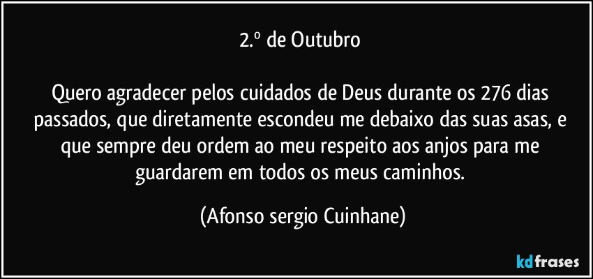 2.º de Outubro 
                              
Quero agradecer pelos cuidados de Deus durante os 276 dias passados, que diretamente escondeu me debaixo das suas asas, e que sempre deu ordem ao meu respeito aos anjos para me guardarem em todos os meus caminhos. (Afonso sergio Cuinhane)