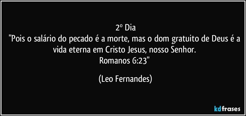 2º Dia
"Pois o salário do pecado é a morte, mas o dom gratuito de Deus é a vida eterna em Cristo Jesus, nosso Senhor. 
Romanos 6:23" (Leo Fernandes)