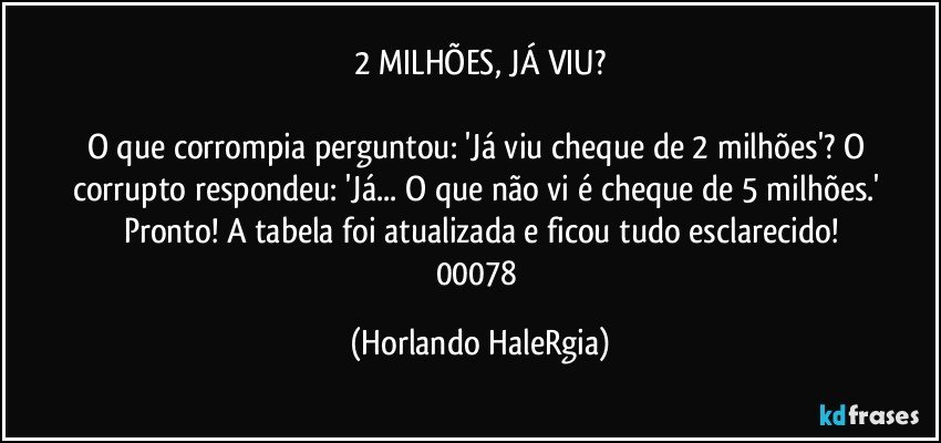 2 MILHÕES, JÁ VIU?

O que corrompia perguntou: 'Já viu cheque de 2 milhões'? O corrupto respondeu: 'Já... O que não vi é cheque de 5 milhões.' Pronto! A tabela foi atualizada e ficou tudo esclarecido!
00078 (Horlando HaleRgia)