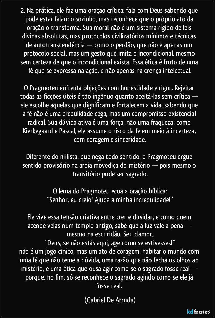 2. Na prática, ele faz uma oração crítica: fala com Deus sabendo que pode estar falando sozinho, mas reconhece que o próprio ato da oração o transforma. Sua moral não é um sistema rígido de leis divinas absolutas, mas protocolos civilizatórios mínimos e técnicas de autotranscendência — como o perdão, que não é apenas um protocolo social, mas um gesto que imita o incondicional, mesmo sem certeza de que o incondicional exista. Essa ética é fruto de uma fé que se expressa na ação, e não apenas na crença intelectual.

O Pragmoteu enfrenta objeções com honestidade e rigor. Rejeitar todas as ficções úteis é tão ingênuo quanto aceitá-las sem crítica — ele escolhe aquelas que dignificam e fortalecem a vida, sabendo que a fé não é uma credulidade cega, mas um compromisso existencial radical. Sua dúvida ativa é uma força, não uma fraqueza: como Kierkegaard e Pascal, ele assume o risco da fé em meio à incerteza, com coragem e sinceridade.

Diferente do niilista, que nega todo sentido, o Pragmoteu ergue sentido provisório na areia movediça do mistério — pois mesmo o transitório pode ser sagrado.

O lema do Pragmoteu ecoa a oração bíblica:
“Senhor, eu creio! Ajuda a minha incredulidade!”

Ele vive essa tensão criativa entre crer e duvidar, e como quem acende velas num templo antigo, sabe que a luz vale a pena — mesmo na escuridão. Seu clamor,
“Deus, se não estás aqui, age como se estivesses!”
não é um jogo cínico, mas um ato de coragem: habitar o mundo com uma fé que não teme a dúvida, uma razão que não fecha os olhos ao mistério, e uma ética que ousa agir como se o sagrado fosse real — porque, no fim, só se reconhece o sagrado agindo como se ele já fosse real. (Gabriel De Arruda)
