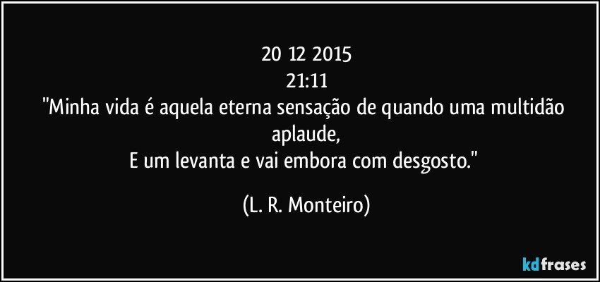 20/12/2015
21:11
"Minha vida é aquela eterna sensação de quando uma multidão aplaude,
E um levanta e vai embora com desgosto." (L. R. Monteiro)