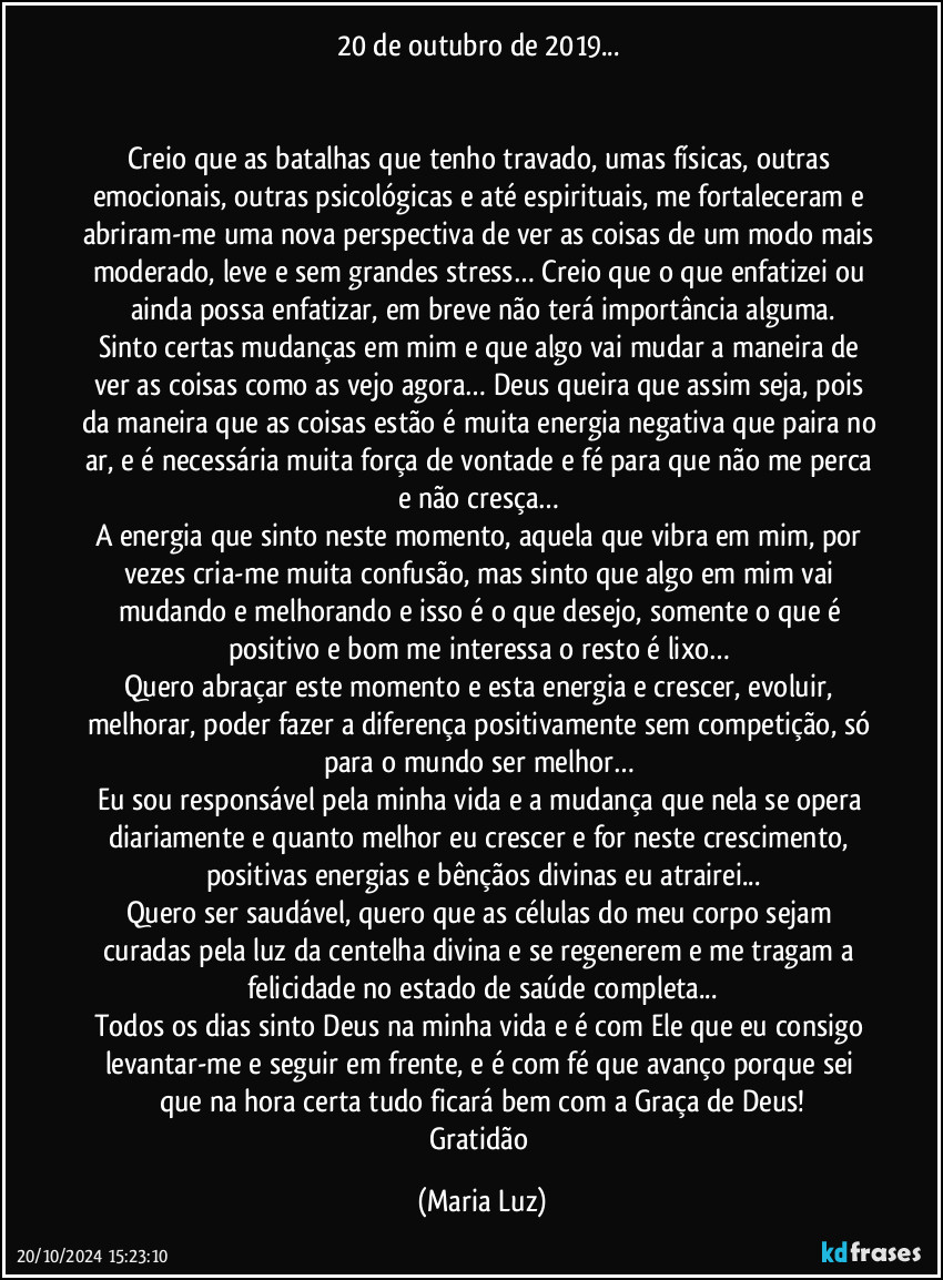 20 de outubro de 2019...  


Creio que as batalhas que tenho travado, umas físicas, outras emocionais, outras psicológicas e até espirituais, me fortaleceram e abriram-me uma nova perspectiva de ver as coisas de um modo mais moderado, leve e sem grandes stress… Creio que o que enfatizei ou ainda possa enfatizar, em breve não terá importância alguma.
Sinto certas mudanças em mim e que algo vai mudar a maneira de ver as coisas como as vejo agora… Deus queira que assim seja, pois da maneira que as coisas estão é muita energia negativa que paira no ar, e é necessária muita força de vontade e fé para que não me perca e não cresça… 
A energia que sinto neste momento, aquela que vibra em mim, por vezes cria-me muita confusão, mas sinto que algo em mim vai mudando e melhorando e isso é o que desejo, somente o que é positivo e bom me interessa o resto é lixo… 
Quero abraçar este momento e esta energia e crescer, evoluir, melhorar, poder fazer a diferença positivamente sem competição, só para o mundo ser melhor… 
Eu sou responsável pela minha vida e a mudança que nela se opera diariamente e quanto melhor eu crescer e for neste crescimento, positivas energias e bênçãos divinas eu atrairei...
Quero ser saudável, quero que as células do meu corpo sejam curadas pela luz da centelha divina e se regenerem e me tragam a felicidade no estado de saúde completa...
Todos os dias sinto Deus na minha vida e é com Ele que eu consigo levantar-me e seguir em frente, e é com fé que avanço porque sei que na hora certa tudo ficará bem com a Graça de Deus!
Gratidão (Maria Luz)