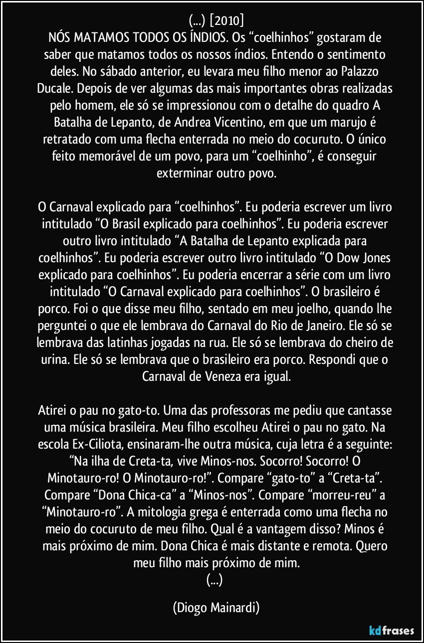 (...) [2010]
NÓS MATAMOS TODOS OS ÍNDIOS. Os “coelhinhos” gostaram de saber que matamos todos os nossos índios. Entendo o sentimento deles. No sábado anterior, eu levara meu filho menor ao Palazzo Ducale. Depois de ver algumas das mais importantes obras realizadas pelo homem, ele só se impressionou com o detalhe do quadro A Batalha de Lepanto, de Andrea Vicentino, em que um marujo é retratado com uma flecha enterrada no meio do cocuruto. O único feito memorável de um povo, para um “coelhinho”, é conseguir exterminar outro povo.

O Carnaval explicado para “coelhinhos”. Eu poderia escrever um livro intitulado “O Brasil explicado para coelhinhos”. Eu poderia escrever outro livro intitulado “A Batalha de Lepanto explicada para coelhinhos”. Eu poderia escrever outro livro intitulado “O Dow Jones explicado para coelhinhos”. Eu poderia encerrar a série com um livro intitulado “O Carnaval explicado para coelhinhos”. O brasileiro é porco. Foi o que disse meu filho, sentado em meu joelho, quando lhe perguntei o que ele lembrava do Carnaval do Rio de Janeiro. Ele só se lembrava das latinhas jogadas na rua. Ele só se lembrava do cheiro de urina. Ele só se lembrava que o brasileiro era porco. Respondi que o Carnaval de Veneza era igual.

Atirei o pau no gato-to. Uma das professoras me pediu que cantasse uma música brasileira. Meu filho escolheu Atirei o pau no gato. Na escola Ex-Ciliota, ensinaram-lhe outra música, cuja letra é a seguinte: “Na ilha de Creta-ta, vive Minos-nos. Socorro! Socorro! O Minotauro-ro! O Minotauro-ro!”. Compare “gato-to” a “Creta-ta”. Compare “Dona Chica-ca” a “Minos-nos”. Compare “morreu-reu” a “Minotauro-ro”. A mitologia grega é enterrada como uma flecha no meio do cocuruto de meu filho. Qual é a vantagem disso? Minos é mais próximo de mim. Dona Chica é mais distante e remota. Quero meu filho mais próximo de mim.
(...) (Diogo Mainardi)