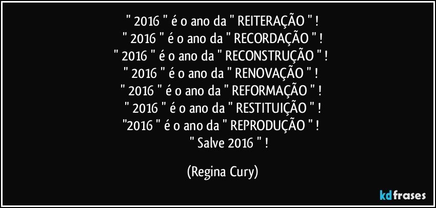 " 2016 "  é o ano da " REITERAÇÃO " !
" 2016 " é o ano da " RECORDAÇÃO " !
" 2016 " é o ano da " RECONSTRUÇÃO " ! 
" 2016 " é o ano da " RENOVAÇÃO " !  
" 2016 " é o ano da " REFORMAÇÃO " ! 
" 2016 " é o ano da " RESTITUIÇÃO " !
"2016 " é o ano da " REPRODUÇÃO " ! 
                   " Salve 2016 " ! (Regina Cury)