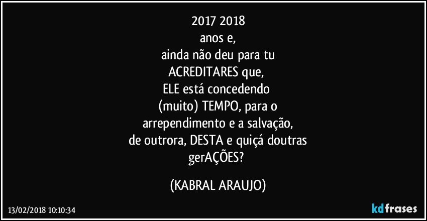 2017/2018
anos e,
ainda não deu para tu
ACREDITARES que, 
ELE está concedendo 
(muito) TEMPO, para o
arrependimento e a salvação,
de outrora, DESTA e quiçá doutras
gerAÇÕES? (KABRAL ARAUJO)