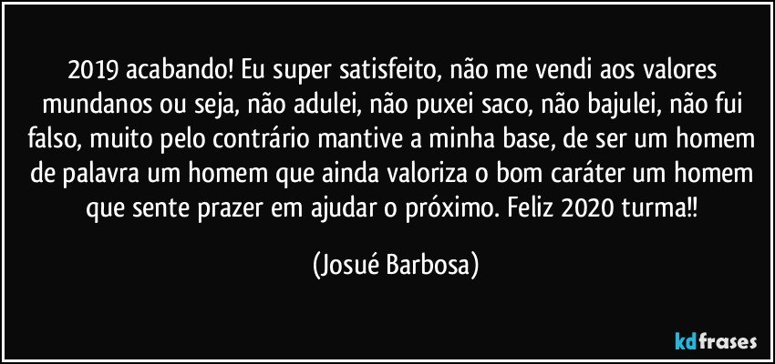 2019 acabando! Eu super satisfeito, não me vendi aos valores mundanos ou seja, não adulei, não puxei saco, não bajulei, não fui falso, muito pelo contrário mantive a minha base, de ser um homem de palavra um homem que ainda valoriza o bom caráter um homem que sente prazer em ajudar o próximo. Feliz 2020 turma!! (Josué Barbosa)