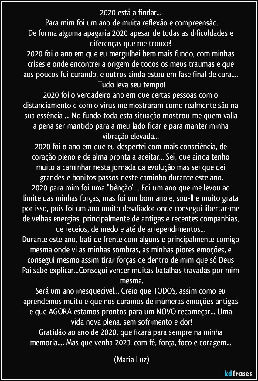 2020 está a findar... 
Para mim foi um ano de muita reflexão e compreensão.
De forma alguma apagaria 2020 apesar de todas as dificuldades e diferenças que me trouxe! 
2020 foi o ano  em que eu mergulhei bem mais fundo, com minhas crises e onde encontrei a origem de todos os meus traumas e que aos poucos fui curando, e outros ainda estou em fase final de cura... Tudo leva seu tempo!
2020 foi o verdadeiro ano em que certas pessoas com o distanciamento e com o vírus me mostraram como realmente são  na sua essência ... No fundo toda esta situação mostrou-me quem valia a pena ser mantido para a meu lado ficar e para manter minha vibração elevada... 
2020 foi o ano em que eu despertei com mais consciência, de coração pleno e de alma pronta a aceitar... Sei, que ainda tenho muito a caminhar nesta jornada da  evolução mas sei que dei grandes e bonitos passos neste caminho durante este ano.
2020 para mim foi uma "bênção"... Foi um ano que me levou ao limite das minhas forças, mas foi um bom ano e, sou-lhe muito grata por isso, pois foi um ano muito desafiador onde consegui libertar-me de velhas energias, principalmente de antigas e recentes companhias, de receios, de medo e até de arrependimentos...  
Durante este ano, bati de frente com alguns e principalmente comigo mesma onde vi as minhas sombras, as minhas piores emoções, e consegui mesmo assim tirar forças de dentro de mim que só Deus Pai sabe explicar...Consegui vencer muitas batalhas travadas por mim mesma.
Será um ano inesquecível... Creio que TODOS, assim como eu aprendemos muito e que nos curamos de inúmeras emoções antigas e que AGORA estamos prontos para um NOVO recomeçar... Uma vida nova plena, sem sofrimento e dor!
Gratidão ao ano de 2020,  que ficará para sempre na minha memoria... Mas que venha 2021, com fé, força, foco e  coragem... (Maria Luz)