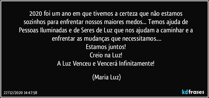 2020  foi um ano em que tivemos a certeza que não  estamos sozinhos para enfrentar nossos maiores medos... Temos ajuda de Pessoas  Iluminadas e de Seres de Luz que nos ajudam a caminhar e a enfrentar as  mudanças que necessitamos...
Estamos juntos! 
Creio na Luz! 
A Luz Venceu e Vencerá Infinitamente! (Maria Luz)