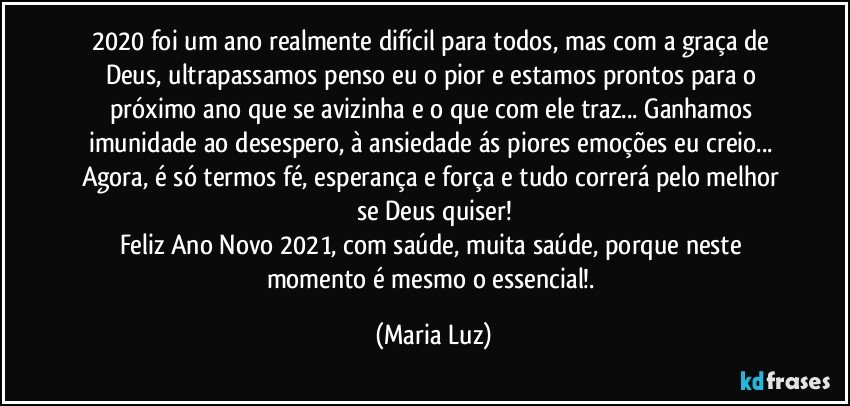 2020 foi um ano realmente difícil para todos, mas com a graça de Deus, ultrapassamos penso eu o pior e estamos prontos para o próximo ano que se avizinha e o que com ele traz... Ganhamos imunidade ao desespero, à ansiedade ás piores emoções eu creio... Agora, é só termos fé, esperança e força e tudo correrá pelo melhor se Deus quiser!
Feliz Ano Novo 2021, com saúde, muita saúde, porque neste momento é mesmo o essencial!. (Maria Luz)