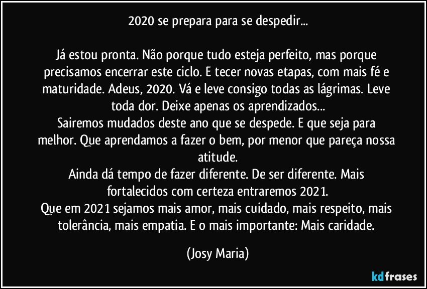 2020 se prepara para se despedir...

Já estou pronta. Não porque tudo esteja perfeito, mas porque precisamos encerrar este ciclo. E tecer novas etapas, com mais fé e maturidade. Adeus, 2020. Vá e leve consigo todas as lágrimas. Leve toda dor. Deixe apenas os aprendizados...
Sairemos mudados deste ano que se despede. E que seja para melhor. Que aprendamos a fazer o bem, por menor que pareça nossa atitude.
Ainda dá tempo de fazer diferente. De ser diferente. Mais fortalecidos com certeza entraremos 2021.
Que em 2021 sejamos mais amor, mais cuidado, mais respeito, mais tolerância, mais empatia. E o mais importante: Mais caridade. (Josy Maria)