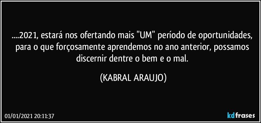 ...2021, estará nos ofertando mais "UM" período de oportunidades, para o que forçosamente aprendemos no ano anterior, possamos discernir dentre o bem e o mal. (KABRAL ARAUJO)