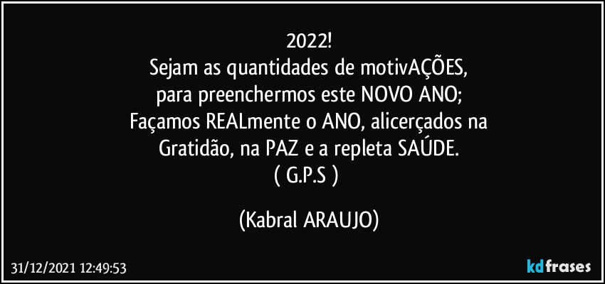 2022!
Sejam as quantidades de motivAÇÕES,
para preenchermos este NOVO ANO;
Façamos REALmente o ANO, alicerçados na
Gratidão, na PAZ e a repleta SAÚDE.
( G.P.S ) (KABRAL ARAUJO)