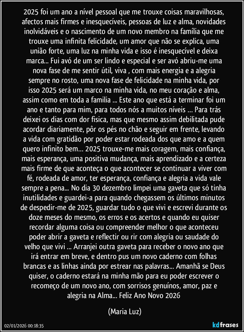 2025 foi um ano a nível pessoal que me trouxe coisas maravilhosas, afectos mais firmes e inesquecíveis, pessoas de luz e alma, novidades inolvidáveis e o nascimento de um novo membro na família que me trouxe uma infinita felicidade, um amor que não se explica, uma união forte, uma luz na minha vida e isso é inesquecível e deixa marca... Fui avó de um ser lindo e especial e ser avó abriu-me uma nova fase de me sentir útil, viva , com mais energia e a alegria sempre no rosto,  uma nova fase de felicidade na minha vida, por isso 2025 será um marco na minha vida, no meu coração e alma, assim como em toda a familia ... Este ano que está a terminar foi um ano e tanto para mim, para todos nós a muitos níveis … Para trás deixei os dias com dor fisica, mas que mesmo assim debilitada pude acordar diariamente, pôr os pés no chão e seguir em frente, levando a vida com gratidão por poder estar rodeada dos que amo e a quem quero infinito bem… 2025  trouxe-me mais coragem, mais confiança, mais esperança, uma positiva mudança, mais aprendizado e a certeza mais firme de que aconteça o que acontecer se continuar a viver com fé, rodeada de amor, ter esperança, confiança e alegria a vida vale sempre a pena... No dia 30 dezembro limpei uma gaveta que só tinha inutilidades e guardei-a para quando chegassem os últimos minutos de despedir-me de 2025, guardar tudo o que vivi e escrevi durante os doze meses do mesmo, os erros e os acertos e quando eu quiser recordar alguma coisa ou compreender melhor o que aconteceu poder abrir a gaveta e reflectir ou rir com alegria ou saudade do velho que vivi ... Arranjei outra gaveta para receber o novo ano que irá entrar em breve, e dentro pus um novo caderno com folhas brancas e as linhas ainda por estrear nas palavras... Amanhã se Deus quiser, o caderno estará na minha mão para eu poder escrever o recomeço de um novo ano, com sorrisos genuínos, amor, paz e alegria na Alma... Feliz Ano Novo 2026 (Maria Luz)