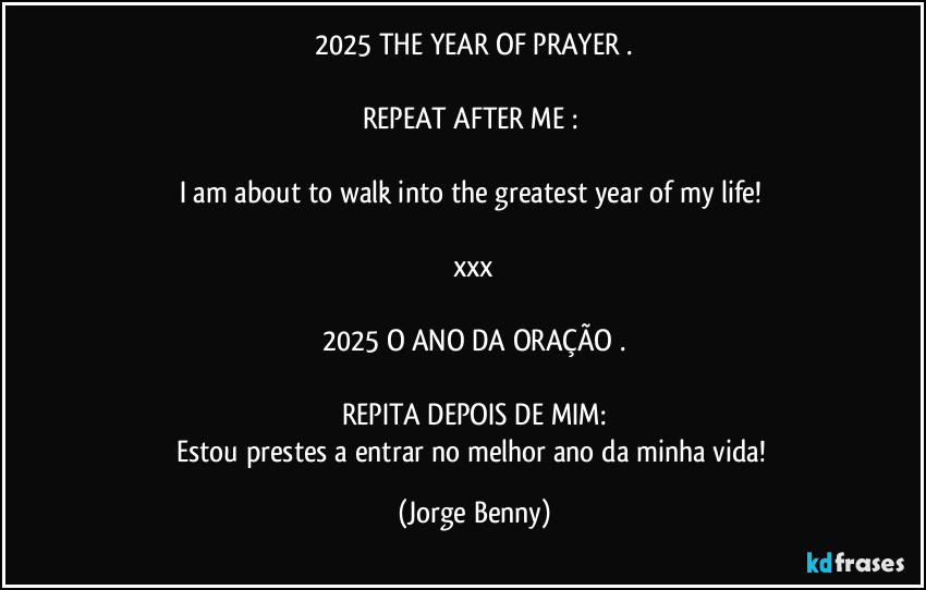 2025 THE YEAR OF PRAYER .

REPEAT AFTER ME : 

I am about to walk into the greatest year of my life! 

xxx

2025 O ANO DA ORAÇÃO .

REPITA DEPOIS DE MIM:
Estou prestes a entrar no melhor ano da minha vida! (Jorge Benny)