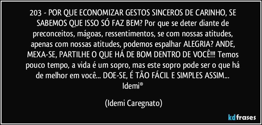 203 - POR QUE ECONOMIZAR GESTOS SINCEROS DE CARINHO, SE SABEMOS QUE ISSO SÓ FAZ BEM? Por que se deter diante de preconceitos, mágoas, ressentimentos, se com nossas atitudes, apenas com nossas atitudes, podemos espalhar ALEGRIA? ANDE, MEXA-SE, PARTILHE O QUE HÁ DE BOM DENTRO DE VOCÊ!!! Temos pouco tempo, a vida é um sopro, mas este sopro pode ser o que há de melhor em você... DOE-SE, É TÃO FÁCIL E SIMPLES ASSIM... 
Idemi® (Idemi Caregnato)